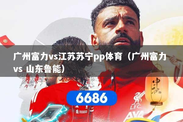 广州富力vs江苏苏宁pp体育(广州富力 vs 山东鲁能)