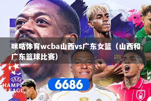 咪咕体育wcba山西vs广东女篮(山西和广东篮球比赛)
